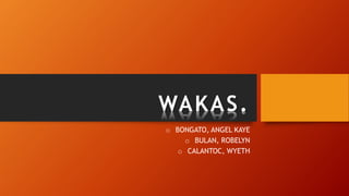 WAKAS.
o BONGATO, ANGEL KAYE
o BULAN, ROBELYN
o CALANTOC, WYETH
 
