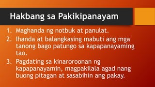 Hakbang sa Pakikipanayam
1. Maghanda ng notbuk at panulat.
2. Ihanda at balangkasing mabuti ang mga
tanong bago patungo sa kapapanayaming
tao.
3. Pagdating sa kinaroroonan ng
kapapanayamin, magpakilala agad nang
buong pitagan at sasabihin ang pakay.
 