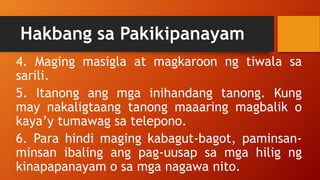 Hakbang sa Pakikipanayam
4. Maging masigla at magkaroon ng tiwala sa
sarili.
5. Itanong ang mga inihandang tanong. Kung
may nakaligtaang tanong maaaring magbalik o
kaya’y tumawag sa telepono.
6. Para hindi maging kabagut-bagot, paminsan-
minsan ibaling ang pag-uusap sa mga hilig ng
kinapapanayam o sa mga nagawa nito.
 
