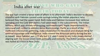 India after war :-
The war had created a tense state of affairs in its aftermath. India's decision to declare
ceasefire with Pakistan caused some outrage among the Indian populace, who
believed they had the upper hand. Both India and Pakistan increased their defense
spending and the Cold War politics had taken roots in the subcontinent. The Indian
Military, which was already undergoing rapid expansions, made improvements in
command and control to address some shortcomings. Partly as a result of the
inefficient information gathering, India established the Research and Analysis Wing for
external espionage and intelligence. India viewed the American policy during the war
as biased, since Pakistan was U.S’ ally but U.S’ didn't come to aid. India slowly started
aligning with the Soviet Union both politically and militarily. The Indian premier, Shastri
was hailed as a hero in New Delhi.
 