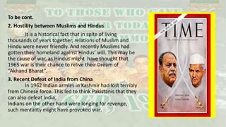 To be cont.
2. Hostility between Muslims and Hindus
It is a historical fact that in spite of living
thousands of years together, relations of Muslim and
Hindu were never friendly. And recently Muslims had
gotten their homeland against Hindus’ will. This may be
the cause of war, as Hindus might have thought that
1965 war is their chance to relive their Dream of
“Akhand Bharat”.
3. Recent Defeat of India from China
In 1962 Indian armies in Kashmir had lost terribly
from Chinese force. This led to think Pakistanis that they
can also defeat India,
Indians on the other hand were longing for revenge,
such mentality might have provoked war.
 
