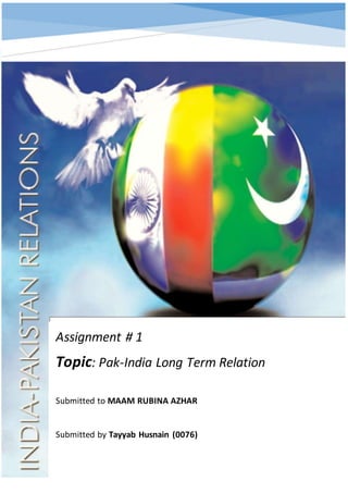 Assignment # 1
Topic: Pak-India Long Term Relation
Submitted to MAAM RUBINA AZHAR
Submitted by Tayyab Husnain (0076)
 