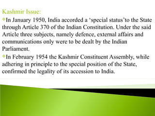 Kashmir Issue:
In January 1950, India accorded a ‘special status’to the State
through Article 370 of the Indian Constitution. Under the said
Article three subjects, namely defence, external affairs and
communications only were to be dealt by the Indian
Parliament.
In February 1954 the Kashmir Constituent Assembly, while
adhering in principle to the special position of the State,
confirmed the legality of its accession to India.
 