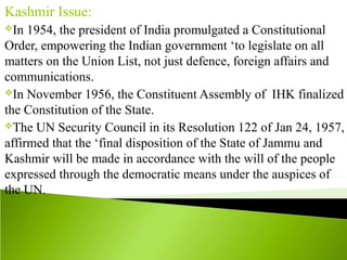 Kashmir Issue:
In 1954, the president of India promulgated a Constitutional
Order, empowering the Indian government ‘to legislate on all
matters on the Union List, not just defence, foreign affairs and
communications.
In November 1956, the Constituent Assembly of IHK finalized
the Constitution of the State.
The UN Security Council in its Resolution 122 of Jan 24, 1957,
affirmed that the ‘final disposition of the State of Jammu and
Kashmir will be made in accordance with the will of the people
expressed through the democratic means under the auspices of
the UN.
 
