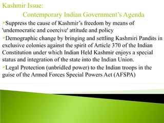 Kashmir Issue:
Contemporary Indian Government’s Agenda
Suppress the cause of Kashmir’s freedom by means of
'undemocratic and coercive' attitude and policy
Demographic change by bringing and settling Kashmiri Pandits in
exclusive colonies against the spirit of Article 370 of the Indian
Constitution under which Indian Held Kashmir enjoys a special
status and integration of the state into the Indian Union.
Legal Protection (unbridled power) to the Indian troops in the
guise of the Armed Forces Special Powers Act (AFSPA)
 