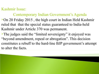 Kashmir Issue:
Contemporary Indian Government’s Agenda
On 20 Friday 2015 , the high court in Indian Held Kashmir
ruled that that the special status guaranteed to India-held
Kashmir under Article 370 was permanent.
The judges said the “limited sovereignty” it enjoyed was
“beyond amendment, repeal or abrogation”. This decision
constitutes a rebuff to the hard-line BJP government’s attempt
to alter the facts.
 