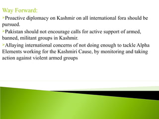 Way Forward:
Proactive diplomacy on Kashmir on all international fora should be
pursued.
Pakistan should not encourage calls for active support of armed,
banned, militant groups in Kashmir.
Allaying international concerns of not doing enough to tackle Alpha
Elements working for the Kashmiri Cause, by monitoring and taking
action against violent armed groups
 