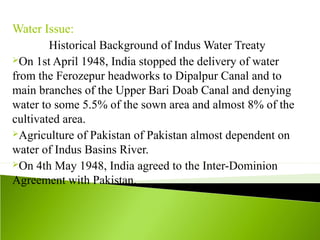 Water Issue:
Historical Background of Indus Water Treaty
On 1st April 1948, India stopped the delivery of water
from the Ferozepur headworks to Dipalpur Canal and to
main branches of the Upper Bari Doab Canal and denying
water to some 5.5% of the sown area and almost 8% of the
cultivated area.
Agriculture of Pakistan of Pakistan almost dependent on
water of Indus Basins River.
On 4th May 1948, India agreed to the Inter-Dominion
Agreement with Pakistan.
 