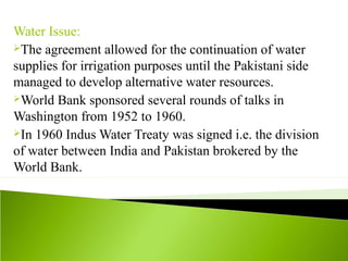 Water Issue:
The agreement allowed for the continuation of water
supplies for irrigation purposes until the Pakistani side
managed to develop alternative water resources.
World Bank sponsored several rounds of talks in
Washington from 1952 to 1960.
In 1960 Indus Water Treaty was signed i.e. the division
of water between India and Pakistan brokered by the
World Bank.
 