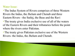 Water Issue:
The Indus System of Rivers comprises of three Western
Rivers the Indus, the Jhelum and Chenab and three
Eastern Rivers - the Sutlej, the Beas and the Ravi
The treaty gives India exclusive use of all of the waters
of the Eastern Rivers and their tributaries before the point
where the rivers enter Pakistan.
The treaty gives Pakistan exclusive use of the Western
Rivers- the Indus, the Jhelum and Chenab.
 