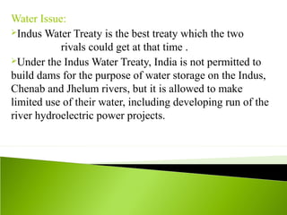 Water Issue:
Indus Water Treaty is the best treaty which the two
rivals could get at that time .
Under the Indus Water Treaty, India is not permitted to
build dams for the purpose of water storage on the Indus,
Chenab and Jhelum rivers, but it is allowed to make
limited use of their water, including developing run of the
river hydroelectric power projects.
 