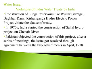 Water Issue:
Violations of Indus Water Treaty by India
Construction of illegal reservoirs like Wullar Barrage,
Baglihar Dam, Kishanganga Hydro Electric Power
Project vitiate the clause of treaty.
In 1970s, India started the construction of Sallal hydro
project on Chenab River.
Pakistan objected the construction of this project, after a
series of meetings, the issue got resolved through
agreement between the two governments in April, 1978.
 
