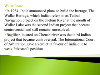 Water Issue:
In 1984, India announced plans to build the barrage, The
Wullar Barrage, which Indian refers to as Tulbul
Navigation project on the Jhelum River at the mouth of
Wullar Lake was the second Indian project that became
controversial and still remains unresolved.
Baglihar, located on Chenab river was the third Indian
project that became controversial. The International Court
of Arbitration gave a verdict in favour of India due to
weak Pakistan’s position.
 