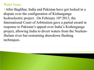 Water Issue:
After Baglihar, India and Pakistan have got locked in a
dispute over the configuration of Kishanganga
hydroelectric project . On February 18th
2013, the
International Court of Arbitration gave a partial award in
response to Pakistan’s appeal over India’s Kishenganga
project, allowing India to divert waters from the Neelum-
Jhelum river but restraining drawdown flushing
techniques.
 