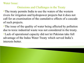 Water Issue:
Omissions and Challenges in the Treaty
The treaty permits India to use the waters of the western
rivers for irrigation and hydropower projects but it does not
call for an examination of the cumulative effects of a cascade
of such projects.
The issue of the quality of water being affected by pollution
due to toxic industrial waste was not considered in the treaty.
Lack of operational capacity did not let Pakistan take full
advantage of the Indus Water Treaty which served India’s
interests better.
 