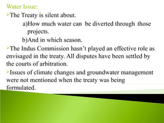 Water Issue:
The Treaty is silent about.
a)How much water can be diverted through those
projects.
b)And in which season.
The Indus Commission hasn’t played an effective role as
envisaged in the treaty. All disputes have been settled by
the courts of arbitration.
Issues of climate changes and groundwater management
were not mentioned when the treaty was being
formulated.
 