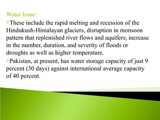 Water Issue:
These include the rapid melting and recession of the
Hindukush-Himalayan glaciers, disruption in monsoon
pattern that replenished river flows and aquifers; increase
in the number, duration, and severity of floods or
droughts as well as higher temperature.
Pakistan, at present, has water storage capacity of just 9
percent (30 days) against international average capacity
of 40 percent.
 