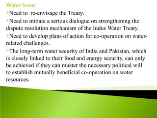 Water Issue:
Need to re-envisage the Treaty.
Need to initiate a serious dialogue on strengthening the
dispute resolution mechanism of the Indus Water Treaty.
Need to develop plans of action for co-operation on water-
related challenges.
The long-term water security of India and Pakistan, which
is closely linked to their food and energy security, can only
be achieved if they can muster the necessary political will
to establish mutually beneficial co-operation on water
resources.
 