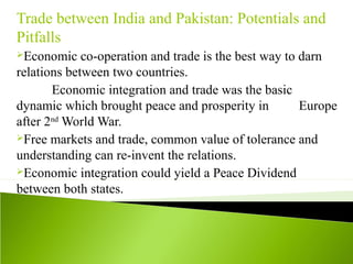 Trade between India and Pakistan: Potentials and
Pitfalls
Economic co-operation and trade is the best way to darn
relations between two countries.
Economic integration and trade was the basic
dynamic which brought peace and prosperity in Europe
after 2nd
World War.
Free markets and trade, common value of tolerance and
understanding can re-invent the relations.
Economic integration could yield a Peace Dividend
between both states.
 