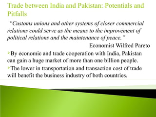 Trade between India and Pakistan: Potentials and
Pitfalls
“Customs unions and other systems of closer commercial
relations could serve as the means to the improvement of
political relations and the maintenance of peace.”
Economist Wilfred Pareto
By economic and trade cooperation with India, Pakistan
can gain a huge market of more than one billion people.
The lower in transportation and transaction cost of trade
will benefit the business industry of both countries.
 