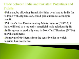 Trade between India and Pakistan: Potentials and
Pitfalls
Pakistan, by allowing Transit facilities over land to India for
its trade with Afghanistan, could gain enormous economic
benefit.
Pakistan’s Non Discriminatory Market Access (NDMA) to
India will lead to a mutually beneficial trade relationship if:
a)India agrees to gradually ease its Non-Tariff Barriers (NTBs)
on Pakistani items.
b)Removal of 614 items from the sensitive list in which
Pakistan has excellence.
 