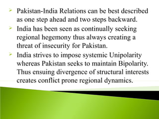  Pakistan-India Relations can be best described
as one step ahead and two steps backward.
 India has been seen as continually seeking
regional hegemony thus always creating a
threat of insecurity for Pakistan.
 India strives to impose systemic Unipolarity
whereas Pakistan seeks to maintain Bipolarity.
Thus ensuing divergence of structural interests
creates conflict prone regional dynamics.
 