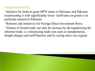 Analysis of SAFTA:
Initiative by India to grant MFN status to Pakistan, and Pakistan
reciprocating it with significantly lower tariff rates on goods is in
particular interest to Pakistan.
Reforms and initiatives for Foreign Direct Investment flows.
Volume of formal trade can only be increase by de-regularizing the
informal trade. i.e. minimizing trade cost such as transportation,
freight charges and tariff barriers and by easing strict visa regime.
 