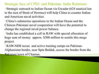 Strategic face of CPEC and Pakistan- India Relations:
Strategic outreach to Indian Ocean via Gwadar (624 nautical km
to the east of Strait of Hormuz) will help China to counter Indian
and American naval activities.
China’s submarine operations in the Indian Ocean and the
Chinese-Pakistani naval cooperation will have the potential to
change the regional naval power balance.
India has established a cell in RAW with special allocation of
huge sum of money approx. $300 million to scuttle this mega
project.
RAW-NDS nexus and active training camps on Pakistan-
Afghanistan border, near Spin Boldak, across the border from the
Pakistani town of Chaman.
 