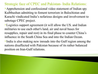 Strategic face of CPEC and Pakistan- India Relations:
Apprehension and confessional video statement of Indian spy
Kulbhushan admitting to foment terrorism in Balochistan and
Karachi vindicated India’s nefarious designs and involvement to
sabotage CPEC project.
Logistics support agreement (it will allow the US. and Indian
militaries to use each other's land, air and naval bases for
resupplies, repair and rest) in its final phase to counter China’s
influence in the South China Sea and into the Indian Ocean.
India is also making new inroads into the Gulf region among the
nations disaffected with Pakistan because of its rather balanced
position on Iran-Gulf relations.
 