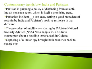 Contemporary trends b/w India and Pakistan
Pakistan is pursuing a policy of distancing from all anti-
Indian non state actors which is itself a promising trend.
Pathankot incident __a test case, setting a good precedent of
restrain by India and Pakistan’s positive response in that
direction.
The precedent of intelligence sharing by Pakistan National
Security Adviser (NSA) Nasir Janjua with his India
counterpart about a possible terror attack in Gujarat.
Capturing of a Indian spy brought both countries back to
square one.
 