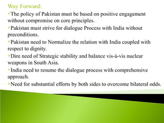 Way Forward:
The policy of Pakistan must be based on positive engagement
without compromise on core principles.
Pakistan must strive for dialogue Process with India without
preconditions.
Pakistan need to Normalize the relation with India coupled with
respect to dignity.
Dire need of Strategic stability and balance vis-à-vis nuclear
weapons in South Asia.
India need to resume the dialogue process with comprehensive
approach.
Need for substantial efforts by both sides to overcome bilateral odds.
 