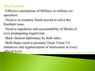 Way Forward:
Effective mechanism of Military to military co-
operation.
Need to re-examine Simla accord to solve the
Kashmir issue.
Need to regularize and accountability of Media of
over propagating negativism.
Back channel diplomacy by both sides.
Both States need to promote Track 11and 111
initiatives and regularization of intercourse at every
official level.
 