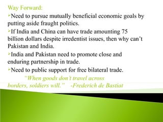 Way Forward:
Need to pursue mutually beneficial economic goals by
putting aside fraught politics.
If India and China can have trade amounting 75
billion dollars despite irredentist issues, then why can’t
Pakistan and India.
India and Pakistan need to promote close and
enduring partnership in trade.
Need to public support for free bilateral trade.
“When goods don’t travel across
borders, soldiers will.” -Frederich de Bastiat
 