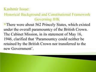 Kashmir Issue:
Historical Background and Constitutional Framework
Governing IHK
There were about 562 Princely States, which existed
under the overall paramountcy of the British Crown.
The Cabinet Mission, in its statement of May 16,
1946, clarified that ‘Paramountcy could neither be
retained by the British Crown nor transferred to the
new Government’.
 