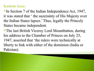 Kashmir Issue:
In Section 7 of the Indian Independence Act, 1947,
it was stated that ‘ the suzerainty of His Majesty over
the Indian States lapses.’ Thus, legally the Princely
States became independent.
The last British Viceroy Lord Mountbatten, during
his address to the Chamber of Princes on July 25,
1947, asserted that ‘the rulers were technically at
liberty to link with either of the dominion (India or
Pakistan).
 