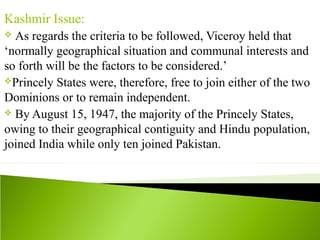 Kashmir Issue:
 As regards the criteria to be followed, Viceroy held that
‘normally geographical situation and communal interests and
so forth will be the factors to be considered.’
Princely States were, therefore, free to join either of the two
Dominions or to remain independent.
 By August 15, 1947, the majority of the Princely States,
owing to their geographical contiguity and Hindu population,
joined India while only ten joined Pakistan.
 