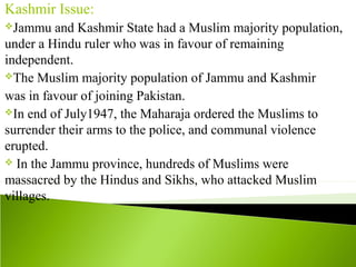 Kashmir Issue:
Jammu and Kashmir State had a Muslim majority population,
under a Hindu ruler who was in favour of remaining
independent.
The Muslim majority population of Jammu and Kashmir
was in favour of joining Pakistan.
In end of July1947, the Maharaja ordered the Muslims to
surrender their arms to the police, and communal violence
erupted.
 In the Jammu province, hundreds of Muslims were
massacred by the Hindus and Sikhs, who attacked Muslim
villages.
 