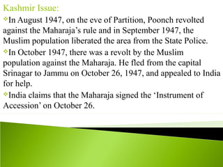 Kashmir Issue:
In August 1947, on the eve of Partition, Poonch revolted
against the Maharaja’s rule and in September 1947, the
Muslim population liberated the area from the State Police.
In October 1947, there was a revolt by the Muslim
population against the Maharaja. He fled from the capital
Srinagar to Jammu on October 26, 1947, and appealed to India
for help.
India claims that the Maharaja signed the ‘Instrument of
Accession’ on October 26.
 