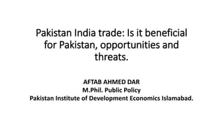 Pakistan India trade: Is it beneficial
for Pakistan, opportunities and
threats.
AFTAB AHMED DAR
M.Phil. Public Policy
Pakistan Institute of Development Economics Islamabad.
 