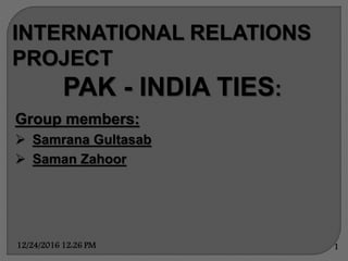 INTERNATIONAL RELATIONS
PROJECT
PAK - INDIA TIES:
Group members:
 Samrana Gultasab
 Saman Zahoor
12/24/2016 12:26 PM 1
 
