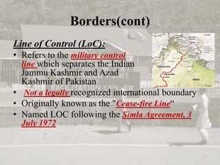 Borders(cont)
Line of Control (LoC):
• Refers to the military control
line which separates the Indian
Jammu Kashmir and Azad
Kashmir of Pakistan
• Not a legally recognized international boundary
• Originally known as the "Cease-fire Line“
• Named LOC following the Simla Agreement, 3
July 1972
 