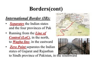 Borders(cont)
International Border (IB):
• Separates the Indian states
and the four provinces of Pak
• Running from the Line of
Control (LoC), in the north,
to Wagha line, in the eastward
• Zero Point separates the Indian
states of Gujarat and Rajasthan
to Sindh province of Pakistan, in the southward
 