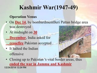 Kashmir War(1947-49)
Operation Venus
• On Dec 14, by bombardmentBeri Pattan bridge area
was destroyed
• At midnight on 30
December, India asked for
ceasefire Pakistan accepted
• It halted the Indian
offensive
• Closing up to Pakistan 's vital border areas, thus
ended the war in Jammu and Kashmir
12/24/2016 12:26 PM
 