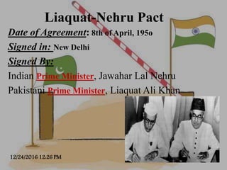 Liaquat-Nehru Pact
Date of Agreement: 8th of April, 195o
Signed in: New Delhi
Signed By:
Indian Prime Minister, Jawahar La...