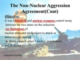The Non-Nuclear Aggression
Agreement(Cont)
Objective:
It was a bilateral and nuclear weapons control treaty
between the tw...