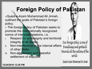 Quaid-e-Azam Muhammad Ali Jinnah,
outlined the goals of Pakistan’s foreign
policy.
 The foreign policy of Pakistan seeks to
promote the internationally recognized
norms of interstate relations, i.e.
I. Respect for sovereignty and territorial
integrity of all States,
II. Non-interference in the internal affairs
of other State;
III. Non-aggression and peaceful
settlement of disputes.
12/24/2016 12:26 PM
 
