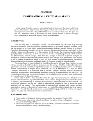 CHAPTER IX<br /> <br />PAKIKIRAMDAM: A CRITICAL ANALYSIS<br /> <br /> <br />RAJ MANSUKHANI<br /> <br /> <br />In this article, the author presents a philosophical analysis of a concept deeply entrenched in the psyche of the Filipino—pakikiramdam.  Drawing primarily from the seminal work on the subject by Mataragnon, the author shows that pakikiramdam can be understood in many ways.  He offers “ten plus one” interrelated senses of the concept and then, towards the end, he provides a critique which shows both the positive and negative aspects of pakikiramdam.<br /> <br /> <br />INTRODUCTION<br /> <br />There are many ways to understand a concept.  The most common way, of course, is by providing adequate definitions for it and then providing numerous examples of the concept in varying situations.  I shall use this approach to tackle the subject matter of pakikiramdam, but I have also felt the need to go further.  Aside from definitions and examples, it is best to get across the meaning of a concept—particularly to those who have little or no understanding of it—by comparing it with concepts that are already familiar, and then going beyond the resemblances.  In short, one must show how the concept being analyzed is both similar to, and different from, familiar concepts.  Apart from this, it might be necessary to provide analogies and metaphors to get across some of the more complex nuances of the concept.  Plato, for example, found the need to use an allegory to describe the ascent to truth.  All these methods are attempts to fish out the essential features of the concept in question—and I shall employ all of them in my analysis of pakikiramdam.<br />The methods I used for my critical analysis of pakikiramdam are the following.  First, I gathered as many relevant materials as I could from books, periodicals, and the internet.  Of all the books and articles that I gathered, the one which seemed most important (because it was quoted by many other authors) was the article entitled “Pakikiramdam in Filipino Social Interaction” by Rita H. Mataragnon of Ateneo de Manila University.  This seemed to be the seminal work on the topic.  I found it necessary, however, to synthesize views from as many authors as I could and to supplement these with ideas gathered from two interviews.  The persons I chose to interview were both psychologists who have had extensive experience using pakikiramdam as a research method for the social sciences.<br />For the sake of clarity, I have decided to divide this paper into manageable parts.  The first section provides a list of definitions of pakikiramdam from various sources.  This gives the reader a workable ground or context (a fore-understanding, as Heidegger would put it), for subsequent analysis of pakikiramdam.  The next section brings out “ten plus one” senses of pakikiramdam, followed by a set of words and images associated with the concept.  Then, pakikiramdam is compared and contrasted with empathy to better understand the concept.  A discussion of pakikiramdam as a method for gathering data in the social sciences then follows.  Towards the end, pakikiramdam is evaluated by bringing out both its positive and negative aspects.  The paper ends with conclusions and recommendations.  <br /> <br />SOME DEFINITIONS<br /> <br />1.  Pakikiramdam is “the capacity for compassion, empathy, and sympathy” (Strobel 1998).<br />2.  “Pakikiramdam is the pivotal value of shared inner perception.  It refers to heightened awareness and sensitivity” (Enriquez 1992).<br />3.  “Pakikiramdam [is] a covert individual process by which a person tries to feel and understand the feelings and intentions of another” (Mataragnon 1987).<br />4.  Paraphrasing Mataragnon, Butalid-Echaves (1999) defines pakikiramdam as a “heightened awareness and sensitivity for the other.  It is an active and dynamic process involving great care and deliberation, paying attention to subtle cues and non-verbal behavior, and employing mental role playing (as in ‘if I were in the other’s situation, how would I feel?’)<br />5.  “Simply speaking, pakikiramdam means feeling for another…literally…pakikiramdam is a request to feel or to be sensitive to.  It is a shared feeling, a kind of ‘emotional a priori.’ (Mataragnon 1987).<br />6.  Concerning pakikiramdam as a crucial aspect of research in the social sciences:  “One essential ability that every researcher must possess, whatever method he is using, is pakikiramdam, a special kind of sensitivity to cues which will guide him in his interaction with people in a group, especially with Filipinos who are used to the indirect and non-verbal manner of communicating feelings and emotions.” (Pe-Pua, “Indiginizing the social sciences—ABSTRACT”)<br /> <br />The definitions above show  that pakikiramdam is a social skill highly valued among Filipinos who are known for expressing themselves as much nonverbally as verbally.  Pakikiramdam is the skill which enables us to sense what another person feels.  This is accomplished primarily by being aware of the nonverbal cues sent by others, although—as we shall see later—this “sensing” may actually come about by being attentive to one’s own inner cues.  In this sense, pakikiramdam can be viewed as a skill associated with high emotional intelligence.  It is a skill associated with empathy or, to use a term popularized by Dilthey, with verstehen or “sympathetic understanding.”  It is the ability to sense and feel what another person feels if the other does not explicitly state that feeling or is attempting to hide it.  It is tempting therefore to understand pakikiramdam simply as an aspect of emotional intelligence and end there.  To do so, however, would prevent a deeper understanding of the concept.<br />In order to bring out the various nuances of pakikiramdam, it is important to look at it from as many perspectives as possible.  <br /> <br />TEN PLUS ONE SENSES OF PAKIKIRAMDAM<br /> <br />1.  Pakikiramdam as the ability to sense nonverbal cues from others.  It is a well-known fact that persons from all cultures communicate with one another both verbally and non-verbally.  Verbal messages refer to the meaning of spoken words while non-verbal messages refer to metalinguistic cues that are not spoken.  These message-carrying cues include tone of voice, facial expressions, gestures, postures, breathing patterns, and physical proximity.  From this perspective, pakikiramdam simply refers to the ability to recognize the presence of such cues and to factor them into the understanding of the meaning of a speaker’s utterances.  It is these metalinguistic cues which guide listeners to detect hidden intentions, sarcasms, ironies, and various other connotations not present in the uttered words themselves.  Those who are not sensitive to these cues have difficulty reading  between the lines and often misunderstand a speaker’s true intentions.<br />2.  Pakikiramdam as a way of reconstructing another person’s feeling state or state of being.  Apart from being a mere sensitivity to nonverbal cues, pakikiramdam is also the active attempt to reconstruct the speaker’s internal state.  The sensitivity to cues, therefore, has as its goal the appreciation for, and the understanding of, the other person’s state of being.  It is an act akin to empathy.  What is constructed in pakikiramdam, however, cannot be put into words.  The person who engages in it simply has a strong felt sense of what the other person is feeling and going through.  This felt sense (see Gendlin 1982) is often expressed—if at all—through images and metaphors.  It is often described as a “gut feeling” for the other.  One knows without knowing exactly why or how.  It is as if one were groping in the dark to feel the shape of something that cannot be seen, and then having some sense of what this object might be like using the limitations of touch.<br /> <br />3.  Pakikiramdam as a right-brained activity or skill.  This follows directly from the discussion above.  When the person who uses pakikiramdam reconstructs another person’s feeling state using nonverbal cues as a guide, the empathetic understanding of the other person comes about not through a process of argumentation.  Neither deduction nor induction is used in the process.  What is used instead is intuition.  Mataragnon (1987) says that:<br /> <br />Since pakikiramdam is used in social interaction or situations that involve unknown unpredictable or ambiguous elements, logic takes a back seat in intuition and affect.  In pakikiramdam, one involves the senses in an extraordinary way, seeing more than one sees, hearing more than one hears.  For instance, one sees the flush of excitement, one hears the emotional tone.  Although pakikiramdam obviously needs some input of some sorts, and although observation is important (part of deliberateness), the user can not give all the reasons for feeling certain things about a person or event.  It is not analytic.  Psychologists interviewed claim pakikiramdam is more of a right-brain acitivity than a left-brain activity.  In this respect pakikiramdam is considered by many to be an art, although it is generally agreed to be an art that is cultivated and acquired rather than inborn.<br /> <br />The manner in which Mataragnon characterizes pakikiramdam should remind us of the act of “listening with the third ear,” a phrase used by psychologists to describe the manner in which therapists try to get “beneath” or “underneath” a client’s persona.  In psychotherapeutic situations, psychologists often find it necessary to engage in this sort of listening in order to catch not only what the other is saying but also what the other is not saying, particularly if this has some significance to what is going on in the therapeutic process.  Since this activity is largely right-brained, it always has a tentative quality to it.  This leads us to the fourth characteristic of pakikiramdam.<br /> <br />4.  Pakikiramdam as an activity or skill which has a hesitating, tentative quality to it.  Since pakikiramdam requires careful adjustments and readjustments to the behaviors and messages of another person, it does not come about by direct, impulsive action but rather by “testing the waters” and by careful, deliberate, and patient waiting for the right moment to act or to speak.  If one wants to sense another’s state of being, one cannot be completely certain of what is sensed unless one continuously corrects first impressions and makes modifications along the way.  Human interactions are, after all, dynamic.  Moods and intentions change very quickly.  Mataragnon (1987) is right when she says:<br /> <br />Pakikiramdam requires care and deliberation as opposed to impetuous or impulsive action.  This care and deliberation is usually reflected in some hesitation to react, in attention to subtle cues and non-verbal behavior, in mental role-playing (if I were the other, how would I feel?).  One could very spontaneously use pakikiramdam but the words and actions in pakikiramdam are never careless.  A person high in pakikiramdam is often described as thoughtful and caring while a person low in pakikiramdam could be accused of being thoughtless and uncaring.<br /> <br />The care that a person shows stems from being wary of making rash judgments about the other or making statements which are inappropriate to the situation.  In order to accomplish this, participants in a social interaction must always be attuned to what goes on in the interaction while it happens.  This brings us to the fifth feature of pakikiramdam.<br /> <br />5.  Pakikiramdam as an improvisational skill.  There is much in common between Filipinos engaged in pakikiramdam and the jazz musician.  As Mataragnon (1987) puts it:<br />Pakikiramdam always involves tentative, exploratory, and improvisatory behavior.  Pakikiramdam is a tracking and adjusting kind of response; what one senses and feels at a given moment determines what is to be done next.  This is not to imply that pakikiramdam is a wishy-washy, weak, or ambiguous response.  It is the situation, not the response, which is ambiguous.  Pakikiramdam actually seeks clarification and appropriateness of response.<br /> <br />If this is the case, it is not possible to say, beforehand, how one should act in a certain situation.  Someone skilled at pakikiramdam always assesses the situation and tries to respond to it as appropriately as possible.  This is probably what makes Filipinos highly flexible and adaptable in social situations.  This flexibility and sensitivity to the environment leads to the sixth feature of pakikiramdam.<br /> <br />6.  Pakikiramdam as attentiveness to contexts.  At another level, pakikiramdam can be regarded as the ability to be attentive to contexts and respond appropriately to them.  Pakikiramdam in this case refers not only to the sensing of the emotions and cues coming from another person but also to the sensing of the entire context in which the communication or interaction takes place.  In this case, a person uses pakikiramdam to understand that certain words, mannerisms, topics, or communication patterns are appropriate in one context but not in another.  The person who uses pakikiramdam in this case must take a whole plethora of indicators into account: the time of day, the location of the interaction, the other people present, the manner in which the conversation goes, and so forth.  It is through such sensitivity to contexts that one is able to know that even though a luncheon has been set to discuss business matters, it may be more appropriate to begin with informal chatter.  Pakikiramdam, then, is what informs me that although it is late in the day and we already have had a few drinks, it is still inappropriate to discuss sensitive personal topics because two other persons have just joined in and have been around only for half an hour.  It is pakikiramdam in this sense which tells me whether or not I am in rapport with another person and whether I need to mend any rifts in rapport by statements like “biro lang iyon!” [Just kidding!].  This leads us to the seventh feature of pakikiramdam.<br /> <br />7.  Pakikiramdam as a skill used to maintain smooth and harmonious interpersonal relationships.  It is pakikiramdam which ensures that relationships are not broken by rash, inappropriate remarks, improper criticisms, or direct commands.  It is this aspect of pakikiramdam which informs Filipinos that messages must be indirect in order to let the other save face.  As Mataragnon (1987) puts it:<br /> <br />Pakikiramdam is considered to be a stepping-stone to pakikiisa (being one with others) and definitely a sign of pakikipagkapwa (other-orientation, sense of fellow-being)….  It is a sign of respect—one does not want to impose oneself.  One does not speak of one’s own interests when one’s friend is hurting from an insult.<br /> <br />This aspect of pakikiramdam arises out of the recognition that to get along in the world and obtain one’s goal, one requires the cooperation and support of others.  It is thus extremely disadvantageous to alienate or estrange others—something Filipinos are taught from a very early age.  This leads us to the eighth important feature of pakikiramdam. <br />8.  Pakikiramdam as a covert mode of communication.  When two persons engaged in pakikiramdam interact, two things always occur simultaneously.  At one level, they may converse about seemingly trivial topics and inanities, but at some other level, they will be engaged in trying to sense each other’s feelings and state of mind—none of which is discussed directly.  In short, no matter what the topic of conversation, something else is always happening underneath, something with no apparent relation to the topic being discussed.  One can be speaking about the weather at one level and be sizing up the other from another level.  This form of communication takes place because in the Filipino culture, direct expressions of feelings are discouraged right from childhood.  <br /> <br />The Filipino is famous for his/her myriad ways of expressing emotions without quite “telling it like it is.”  Sometimes accused of not being frank, candid or open by his Western counterparts, the Filipino nevertheless does not see this issue as a matter of honesty or openness, but as a matter of sensitivity for feelings (others and his included) and as a matter of delicadeza (delicate, discreet manner of communication as opposed to brashness and crassness).  Expressing wishes as well as anger or discontent in an indirect manner saves one’s face as well as that of the other person, leaving the other person a way out (Mataragnon 1987).<br /> <br />This being the case, children are forced to intuit what their parents are feeling, and friends are forced, as well, to guess what their companions are feeling.  Indirect forms of communication are so pervasive in Filipino culture that its members are required to engage in such intuitions.<br /> <br />Filipinos also differ from Westerners in the way they communicate their desire/offer to comfort or to help.  It is common, for instance, among Americans to ask, “Want to talk?” or to say “I’ll be around if you want to talk” (or if you need help).  These expressions are not common to Filipinos.  One knows without asking.  If a friend or relative needs comfort or help one would not let him ask for it; one knows by means of pakikiramdam.  If a person in emotional distress cannot talk at the moment one does not ask “Want to talk?” One hovers around and is unobtrusively present, sharing the feeling and sensing the right moment to speak.<br /> <br />Since indirect communication is so pervasive in Filipino culture, one learns not only to speak indirectly towards others and engage in pakikiramdam in relation to them; one also expects that others do the same thing.  This leads us to the ninth feature of pakikiramdam.<br /> <br />9.  Pakikiramdam as a sensitivity that is expected of another.  Members of the Filipino culture not only try to gauge others’ feelings through pakikiramdam; they also expect that others be equally adept at this skill.  For this reason, Filipinos do not feel the need to express themselves directly, and yet they expect others to know exactly what they feel.  If the other does not sense what is not explicitly said, that is, if the other is unable to grasp my real intentions, then it is the other who is at fault.  In this case, the other is accused of being manhid, or insensitive.  One is therefore inclined to use euphemisms and drop hints, all the while expecting the other to “get it.”  <br /> <br />The sender sends what cannot be used by using paramdam with the hope that  the receiver has enough pakiramdam to pick up his message.  Western books on communication often stress the importance of giving clear, direct, and immediate feedback.  This is somewhat alien to the Filipino’s nature, especially where close relationships and negative feedback are involved.  Subtle cues on how for instance a job could be done better, the use of intermediaries, or a parinig (insinuation) on what is expected/desired are likely to take the place of a direct confrontation in the interest of preventing hiya (shame) and respecting amor propio (self-esteem).  Such prevents the negative feedback from becoming an immediately identifiable, painful issue between two people.  <br /> <br />This leads us to the tenth feature of pakikiramdam.<br /> <br />10.  Pakikiramdam as part of a larger cultural expectation to be indirect and ambiguous.  In a culture where indirect forms of communication are highly valued, direct forms of communication are held with suspicion.  If I tell you exactly what I feel at the moment I feel it, I will be regarded as harsh, forward, and insensitive.  Moreover, the other may perceive my act as manipulative, since direct expressions are not the norm.  Mercado (1974: 98) tells us that:<br /> <br />…frankness in general does not seem to be a Filipino virtue.  For instance, an older man who did not like a young professional’s advice told him: “I have drunk more water than you.”  Courteous insincerity (dile-dile/hele-hele) belongs to Filipino etiquette.  To this belongs replying to please the interrogator, such as never saying “No.”  The diplomatic approach can also be through humor and teasing.  Likewise, concern for not hurting the feelings of others is approached by indirect ways and imprecise, vague words.  There was a time—and still is practiced in some parts of rural Philippines—when courting was done indirectly by metaphors.  Euphemism concerning sexual matters is universal.  But Filipino euphemisms, besides the sexual, abound because of diplomatic concern.<br /> <br />What all this shows is that Filipinos regard indirect communication as the norm.  This is what is expected of them.  Some say that this is the result of the Filipino’s being colonized by foreigners, but this explanation is highly debatable.  In any case, pakikiramdam can be viewed as a survival mechanism, as the only way one can proceed given the preference for indirection and ambiguities.<br />The foregoing discussion may lead us to think that the Filipino way of communicating and relating is a form of game-playing.  One is always, it seems, trying to second-guess the other while hiding underneath a pleasant persona.  The next feature of pakikiramdam, however, will show that this view is at best misleading.  I have labeled it not as the eleventh feature but rather an extra one with its own category because it is hardly mentioned in the literature.  It is based solely on an interview with a respectable psychologist who has a deep familiarity and understanding of the intricate dynamics of pakikiramdam.<br /> <br />10 + 1.  Pakikiramdam as deep interpersonal connection.  At its most profound level, pakikiramdam can be understood as a deep connection with another human being free from the constraints of social roles.  At its core, then, pakikiramdam is a relational and dialogical process by which I come to a deeper understanding of the personhood of the other, and by so doing, come to a deeper understanding of my own personhood as well.  We both reach a point where each of us sense not only a deep connection but understand that we share in a common humanity, that we participate in a shared self.  This notion of shared self, or kapwa, is important to our understanding of pakikiramdam, and so we need to understand this related concept as well.<br /> <br />It should be noted…that when asked for the closest English equivalent of kapwa, one word that comes to mind is the English word “others.”  However, the Filipino word kapwa is very different from the English word “others” because kapwa is the unity of the “self” and “others.”  The English “others” is actually used in opposition to the “self,” and implies the recognition of the self as a separate identity.  In contrast, kapwa is a recognition of shared identity (Enriquez 1982: 246).<br /> <br />Fr. Jaime Bulatao of Ateneo de Manila University describes the shared self by using an interesting metaphor.  We can regard the self, he says, as an egg yolk, and the shared self is what results when you break a number of eggs over a pan in such a way that the boundaries between the egg whites disappear while the egg yolks remain intact.  For him, the shared self is the breaking of strict boundaries between me and others.  Although I maintain my identity, I share so much in between.  Contrast this with the usual Eurocentric view of individuality, which regards the self as a separate, self-contained Cartesian egg yolk in its own frying pan, separate from other egg yolks.  Bulatao’s metaphor, however, does not seem to go far enough because those who experience pakikiramdam at the deepest level feel as if the separate, individual self begins to disappear, and both participants of the interaction sense that they are participating in something greater than each of them can experience separately.  Those with a religious orientation even regard this as the experience of the “Christ in all.”  In any case, pakikiramdam is often talked about at this level with a sense of awe and mystery.  It is experienced as something transpersonal.<br />The connection that one feels with the other at this level, then, is deeper than the I-Thou relation spoken of by Buber, since in the I-Thou encounter, the other is still experienced as an other who is separate from me.  In the Filipino psyche, however:<br />The ako (ego) and the iba-sa-akin (others) are one and the same in kapwa psychology: Hindi ako iba sa aking kapwa (I am no different from others).  Once ako starts thinking of himself as separate from kapwa, the Filipino “self” gets to be individuated in the Western sense and, in effect, denies the status of kapwa  to the other.  By the same token, the status of kapwa is also denied to the self (Enriquez 1992: 43).<br /> <br />When asked about what they feel when they engage in deep pakikiramdam, some Filipinos say that they invariably feel deeply affirmed by the other.  Inevitably, the other also feels deeply affirmed in the encounter.  It seems as if self and other disappear, and both share in a common humanity.  At this level, pakikiramdam is difficult to put into words and can best be regarded as a felt sense (see Gendlin 1982), a gut-feeling or pre-intellectual understanding of the core of the other.  This felt sense or deep understanding is not possible, however, unless both the participants in a dialogue or social interaction decide to make themselves vulnerable to the other, without attempting to impress, persuade, or charm.  What results is a connection so deep that the alienation one often feels between self and others or between self and world begins to disappear.  Pakikiramdam can therefore be regarded as an antidote to such feelings of alienation—feelings more common, it seems, in European cultures.  Pakikiramdam allows Filipinos to recognize the importance of others, because without the other, it would not be possible to have a transpersonal sense of something greater.  Pakikiramdam is also what makes relationships both interesting and necessary.  Whether Filipinos have developed pakikiramdam as a means to survive is something evolutionary psychologists can speculate about, but it is certainly something worth looking into as a viable alternative to other types of interactions we are used to.<br /> <br />WORDS AND IMAGES ASSOCIATED WITH PAKIKIRAMDAM<br /> <br />In order to develop a deeper understanding of pakikiramdam, it is important to bring into our discussion some words and images which illuminate the intricate nuances of the concept.  What follows is not a complete list, but it should suffice for our purpose.<br /> <br />1.  Pangangapa [to grope].  This word lends itself to the image of putting one’s hand into a dark box and trying to sense what’s there inside.  Although what is sensed is not directly visible, it can be used as data to develop quick impressions about what goes on in a given situation.<br />2.  Pagtatantiya [to estimate].  The image that comes to mind here is that of trying to approximate the weight of an object in one’s hand without making use of instruments like a weighing scale.  In order to get an indication of the weight of the object, one needs to be aware of the resistance it gives as the hands are lowered and raised.  The actual weight, of course, cannot be precisely determined.  In the same way, the feeling state of the other—the entire gestalt of the other’s state of being—cannot be expressed precisely in words, but it can nonetheless be sensed.<br />3.  Tiyempuhan [to wait for the right timing].  The image that comes to mind here is that of children playing jump rope.  The timing of the up-and-down motion of the legs must be in step with the movement of the rope.  Without this timing, the game stops.  In the same way, without proper timing [resulting from pakikiramdam], social interactions among Filipinos come to some abrupt or embarrassing end.<br />4.  Tiyakin [to ascertain].  The connotation here is of being certain but wanting to make doubly sure nonetheless.  The image that comes to mind here is that of a double-take.  When you recognize someone at first glance and know you have seen him as you move on to a different field of vision but then turn back and face that person again in order to ascertain that you have not been mistaken—that is the sense in which pakikiramdam is to be taken.  This, of course, is only an analogy.<br />5.  Pagsusuri [to investigate].  The image that comes to mind here is that of circumnavigating an object in front of you and looking at it from as many perspectives as possible.  Pakikiramdam is akin to this.<br />6.  Pakikibagay [to deal with; to be on a  par with].  The image which best brings out the meaning of this word is that of a  costume or dress with a color scheme that matches.  Pakikiramdam can be compared to colors that go together as opposed to colors that clash.<br />7.  Pakikisakay [to catch on; to ride on].  The image that comes to mind here is that of round pegs fitting round holes.  Someone says something and you immediately get what is intended even if it is ironic or sarcastic.<br />8.  Timplahin [to blend or season till the right taste is achieved].  The image here is that of cooking food and using just the right amount of seasoning and condiments to bring out the best flavor of the dish.  With pakikiramdam, the individual knows what words, and in what combination, will bring about the desired effect.<br />9.  Singhot [to smell; to sniff out].  The image that comes to mind here is that of entering a room where coffee is being brewed.  You cannot see the coffee at all, but you know that it is there because you sense it.  With pakikiramdam, you immediately sense whether or not you’re welcome in a social situation.  As soon as you enter a room, you have a sense of what is going on and how to conduct yourself.<br /> <br />PAKIKIRAMDAM  AND EMPATHY<br /> <br />This section shows the similarities and differences between pakikiramdam and empathy.  Since empathy is a familiar concept, it would be useful to compare pakikiramdam with it and then to show in what way the two concepts are different.  To begin the discussion, I would like to quote a passage from Mataragnon (1987):<br /> <br />The concept of pakikiramdam and the phenomenon of pakikiramdam are very probably not uniquely Filipino.  What should be noted is their important role and their pervasiveness in all aspects of social interaction.  English-speaking people speak of related concepts such as empathy, sensitivity, discernment, subtlety, testing the waters/limits, sending out feelers, picking up the vibes, sounding off, playing it by ear, etc.  Not one of these terms, however, quite means the same thing or has the same connotations as pakikiramdam.  Empathy, like pakikiramdam, connotes identification or being one with  another; however, empathy does not have the broadness and pervasiveness of pakikiramdam, neither does it have the same tentativeness and open-endedness.  Sensitivity usually implies being sensitive to some stimulus input which pakikiramdam does not always require; moreover, sensitivity has a passive (receiving) connotation whereas pakikiramdam has a more active and dynamic orientation.  Intuition on the other hand usually connotes a virtual absence of stimulus input, which pakikiramdam actually could have; besides, how often does one use intuition in everyday social interaction.  Discernment is too intellectual, not affective enough.  Exercising subtlety, testing the water/limits, sending out feelers, picking out vibes, sounding off.  Playing it by ear—all sound too cognitive and too intellectual, lacking in affect and in pervasiveness.<br /> <br />What Mataragnon points out in the passage above is that the English words used to compare pakikiramdam with are inadequate because they lack a sense of pervasiveness.  Moreover, many of the English words associated with pakikiramdam are too intellectual in orientation to capture its affective components.  When we compare pakikiramdam with empathy, one of its closest English equivalents, we find that it is too active and directive.  Also, it does not occur as often as pakikiramdam, which is pervasive in Filipino interactions.<br /> <br />PAKIKIRAMDAM AS A METHOD OF THE SOCIAL SCIENCES<br /> <br />Following the suggestions of Dilthey and other hermeneuts, social scientists have felt the need to engage in sympathetic understanding or empathy (verstehen) in their attempt to understand human beings.  According to this new framework, it is not enough to put research subjects into categories and perform statistical analyses.  What is required is a deeply felt connection with others in order to understand them in their own terms.  Besides, the usual objective stance taken in the natural sciences may not work in the social sciences.  As Sevilla (1982) points out:<br /> <br />…studies [have] brought out the need for the researchers to be credible and trustworthy in the eyes of…participants.  This requires genuine interest and reciprocal honesty on the part of the researcher; without these qualities he cannot expect the relationship between himself and the participant to develop.  Corpuz (in Pe-Pua 1978) notes that detachment (aloofness) on the researcher’s part toward his MSS will make it difficult for him to get reliable data.  It should also be remembered that involvement with the participants continues even after the study is done, for they are not like dispensable guinea pigs (as Corpuz puts it); they can very much influence the outcomes of future researches if they discover they have been merely manipulated for the researcher’s own needs and purposes.<br /> <br />In an attempt to address these issues, social scientists have found the need to use pakikiramdam in their approach to the study of human beings.  In this sense, then, pakikiramdam can be regarded as something akin to Dilthey’s verstehen, except that differences between the two concepts abound if we keep in mind our discussions in the preceding section.<br /> <br />POSITIVE ASPECTS OF PAKIKIRAMDAM<br /> <br />1.   Pakikiramdam makes Filipinos more flexible and enables them to adapt quickly to changing situations.<br />2.   Pakikiramdam makes relationships smoother because hurtful criticisms are held at bay and one always looks for similarities and common interests.<br />3.   Pakikiramdam is good training for emotional intelligence.  It improves intuition and sensitivity.<br />4.   Pakikiramdam ought to make Filipinos more open-minded, especially with regard to other cultures.<br /> <br />NEGATIVE ASPECTS OF PAKIKIRAMDAM<br /> <br />1.   Pakikiramdam may encourage hypocrisy.  If communication always goes on at two levels, persons will always try to put on a good front.  Pretension becomes easier since it is expected.  <br />2.   Pakikiramdam may make communication more tedious since people who engage in it are not willing to go straight to the point.  This may cause unnecessary delays even in important situations like business meetings, court cases, and group discussions.  <br />3.   Pakikiramdam may actually encourage gossip.  If pakikiramdam reveals undercurrents from the other which one is not allowed to address directly, perhaps the only way to address what has been sensed is by talking about it with a third party.  This is in fact a common phenomenon in Filipino culture.<br />4.   Intuitions based on pakikiramdam may be mistaken, particularly if one is not adept with the skill.  This may actually cause irreparable harm if it becomes the basis for future interactions—a harm which could have been prevented had communication been more direct.<br />5.   Pakikiramdam may generate outlandish expectations that could not humanly be met, particularly if persons who engage in indirect methods of communication expect that their implied messages will always be understood.  This would lead to unnecessary frustrations.  <br />6.   Communication patterns based on pakikiramdam could be confusing, particularly for foreigners who want to interact with Filipinos.  Such cases occur frequently with mixed marriages—for example, with Filipinas who marry Americans or Europeans.<br />7.   Pakikiramdam may actually give people in authority more power than they deserve, since Filipinos will allow themselves to be direct towards priests, doctors, and the rapists.  These persons with authority will therefore have direct access to what others can only guess at.  <br />8.   Pakikiramdam makes direct criticism of others—or even others’ ideas—difficult.  This makes change difficult and tedious, because one must always try to see to it that no one gets offended.<br />9.   Pakikiramdam may encourage conformity because one will not want to make others think that one is different or superior.  <br />10.  Because pakikiramdam is pervasive, Filipinos might get the impression that someone who is trying to be frank (someone who “calls a spade a spade”) is being manipulative and harsh even if that is the kind of language necessary for a particular situation.  For example, part of the reason why President Macapagal-Arroyo is perceived as anti-poor or pro-American is that her manner of speaking on television is more direct than former President Joseph Estrada’s.<br />11. Because pakikiramdam is largely a right-brain activity, it discourages criticisms.  People used to making compromises or keeping a good front may be less willing to question the status quo and be critical of the way things are done.  Is it a wonder then that corruption in the Philippines is so difficult to eradicate?<br />12.  Finally, because of pakikiramdam, social interactions will always run the risk of degenerating into game-playing.<br /> <br />CONCLUSION<br /> <br />It appears that pakikiramdam is a skill valued not only by Filipinos but by other cultures as well.  It is easy to imagine, for instance, that the Japanese and Chinese cultures would regard indirect modes of communication as something preferable to direct ones.  What makes pakikiramdam uniquely Filipino, though is its relation with other Filipino values and skills.  Pakikiramdam also has many positive features, but it can have negative ones as well.  It is important to be aware of these negative features so that Filipinos can make changes for the better.<br /> <br />REFERENCES<br /> <br />Butalid-Echaves, Maya.  1999.  “Cross-cultural counseling: Applications to overseas Filipinos in the Netherlands.”  <http://home.planet.nl/~butal000/M_thesis/counseling.html>.  Accessed:  15 August 2001.<br />Enriquez, Virgilio.  1992.  From colonial to liberation psychology:  The Philippine experience.  Quezon City:  University of the Philippines Press.<br />Gendlin, Eugene T.  1982.  Focusing.  New York:  Bantam Books.<br />Sevilla, J.  1982.  “Indigenous research methods: Evaluating first returns.”  In Filipino psychology: Theory, method, and application.  Edited by Rogelia Pe-Pua.  Manila: Printon Press.<br />Strobel, Leny.  1998.  “A new twist to Filipino American ecolonization:  Eileen Tabios’s poetry.”  <http://home.jps.net/~nada/strobel.htm>.  Accessed:  15 August 2001.<br />Pe-Pua, Rogelia.  1982.  “Indigenizing the social sciences: Achievements in the development of indigenous social research methods.”  In Filipino psychology: Theory, method, and application.  Manila: Printon Press.<br />