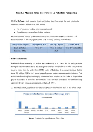 Small & Medium Sized Enterprises: A Pakistani Perspective


SME's Defined: SME stands for 'Small and Medium Sized Enterprises'. The main criterion for
assessing, whether a business is an SME, include;

        No. of employees working in the organization; and
        Annual turnover or actual worth of the business

Different countries have set up different definitions and criterion for the SME's. Pakistan's SME
Policy Document of 2007 on page 14 defines SME as having following characteristics;

Enterprise Category            Employment Size                     Paid up Capital              Annual Sales
    Small & Medium                    Up to 250                    Up to 25 million        Up to 250 million PKR
    Enterprise (SME)                                                     PKR



SME's in Pakistan:

Pakistan is home to nearly 3.2 million SME's (Kureshi et al., 2010) but the basic problem
facing researchers in this area is the shortage or complete non existence of data. This problem
majorly stems from the undeveloped SME sector of Pakistan. It is eminent realized that in
those 3.2 million SME's, only some hundred employ modern management techniques. Past
researchers in developing or emerging economies lay a lot of focus on SMEs as they tend to
play a crucial role in economic development. SME's are now considered one of the leading
economic drivers for developing countries (Schlogl, 2004).

As described earlier, due to non existence of up to date information, most of the data is taken


                   Pakistani SMEs: Business Sectors and Percentage Share
                                                    Percentage Share




          Others   Wood &      Jewelery Grain Milling   Art Silk    Carpets    Metal      Other     Cotton
                   Furniture                                                  Products   Textiles   Weaving



                           Source: Economic Survey of Pakistan, 2003 - 2004
 