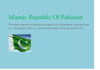 Islamic Republic Of Pakistan
The Islamic republic of Pakistan emerged as an independent sovereign state
on 14th August 1947, as a result of the division of former British India
 