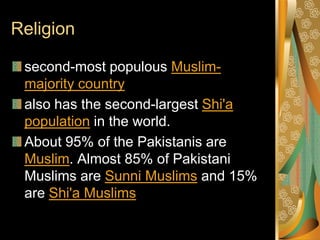 Religion

 second-most populous Muslim-
 majority country
 also has the second-largest Shi'a
 population in the world.
 About 95% of the Pakistanis are
 Muslim. Almost 85% of Pakistani
 Muslims are Sunni Muslims and 15%
 are Shi'a Muslims
 